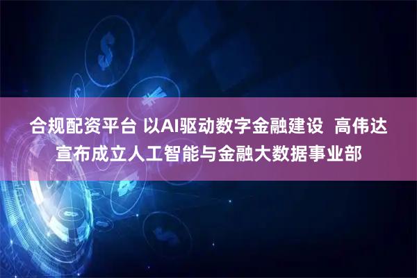 合规配资平台 以AI驱动数字金融建设  高伟达宣布成立人工智能与金融大数据事业部
