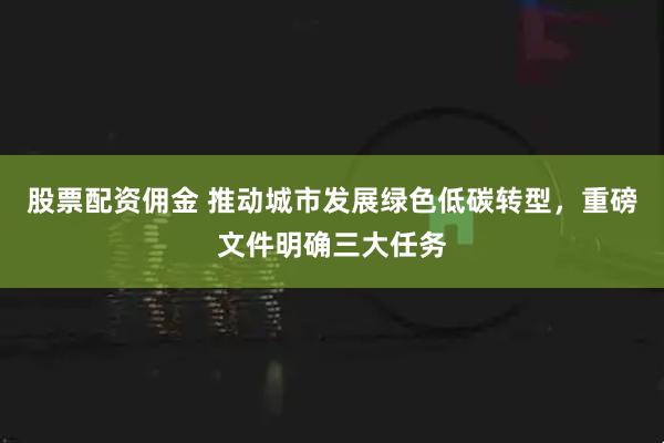 股票配资佣金 推动城市发展绿色低碳转型，重磅文件明确三大任务