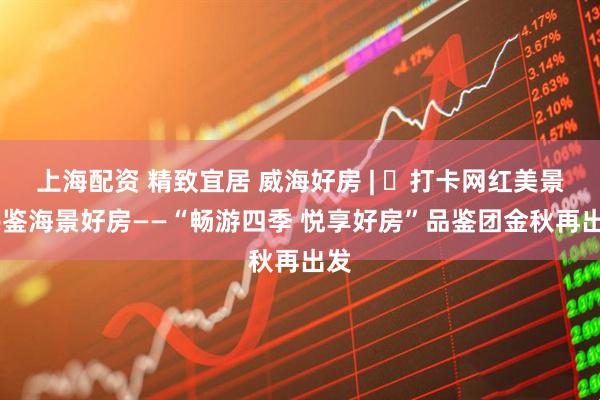 上海配资 精致宜居 威海好房 | ㉟打卡网红美景 共鉴海景好房——“畅游四季 悦享好房”品鉴团金秋再出发