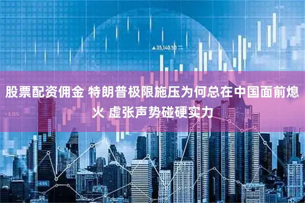 股票配资佣金 特朗普极限施压为何总在中国面前熄火 虚张声势碰硬实力