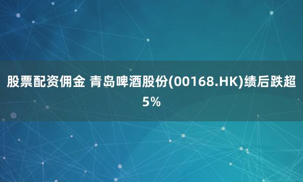 股票配资佣金 青岛啤酒股份(00168.HK)绩后跌超5%