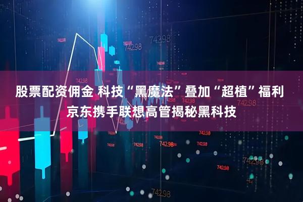 股票配资佣金 科技“黑魔法”叠加“超植”福利 京东携手联想高管揭秘黑科技