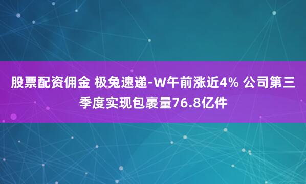 股票配资佣金 极兔速递-W午前涨近4% 公司第三季度实现包裹量76.8亿件