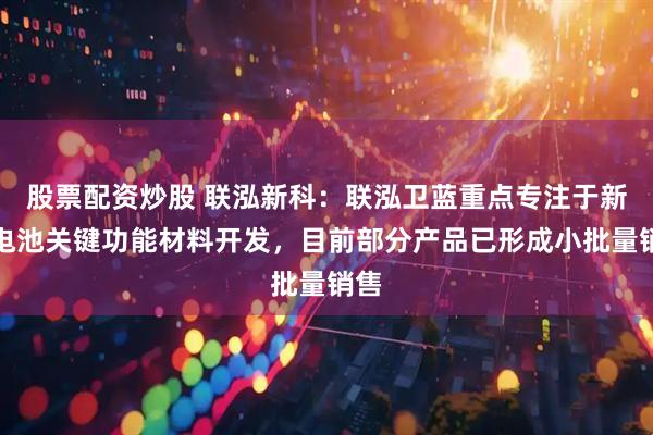 股票配资炒股 联泓新科：联泓卫蓝重点专注于新型电池关键功能材料开发，目前部分产品已形成小批量销售