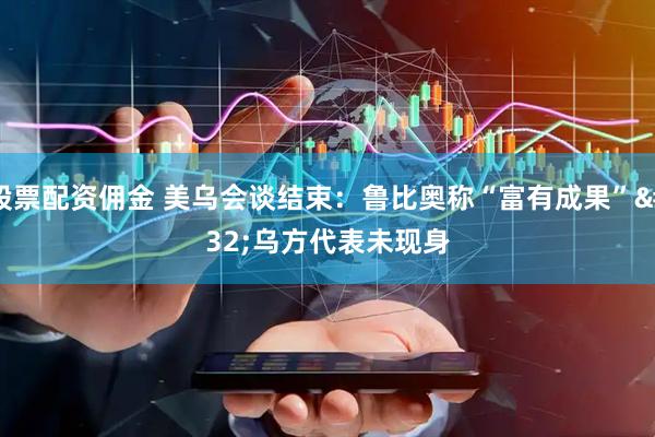 股票配资佣金 美乌会谈结束：鲁比奥称“富有成果” 乌方代表未现身