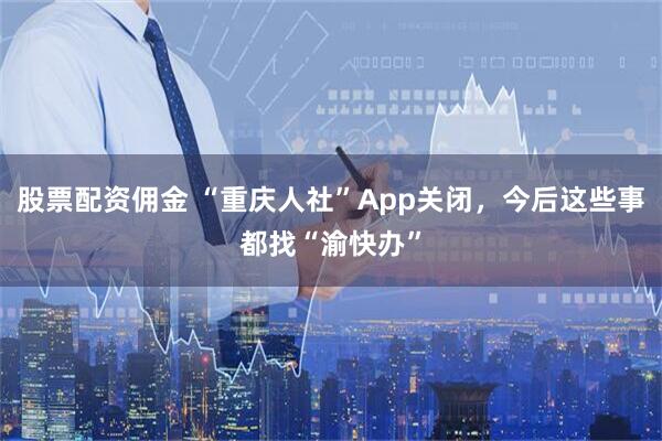 股票配资佣金 “重庆人社”App关闭，今后这些事都找“渝快办”