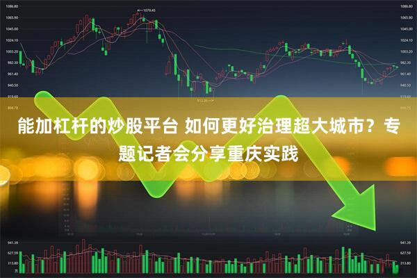 能加杠杆的炒股平台 如何更好治理超大城市？专题记者会分享重庆实践