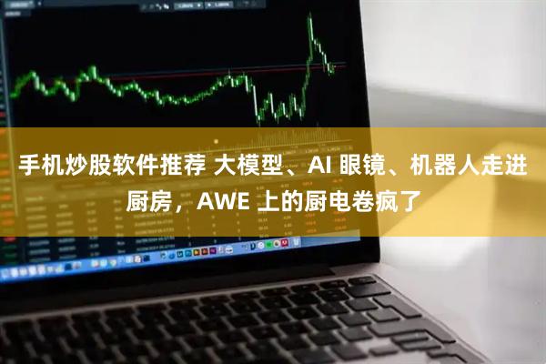 手机炒股软件推荐 大模型、AI 眼镜、机器人走进厨房，AWE 上的厨电卷疯了