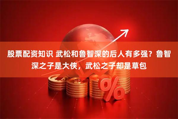 股票配资知识 武松和鲁智深的后人有多强？鲁智深之子是大侠，武松之子却是草包